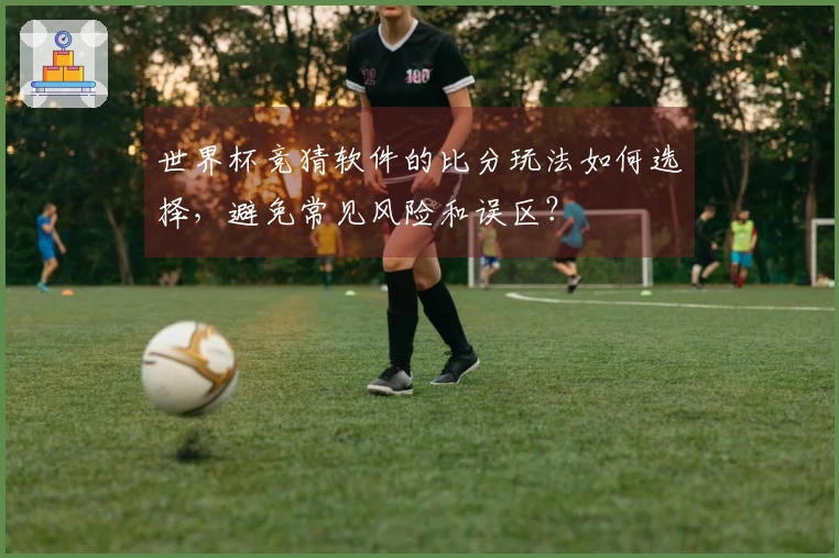 世界杯竞猜软件的比分玩法如何选择，避免常见风险和误区？
